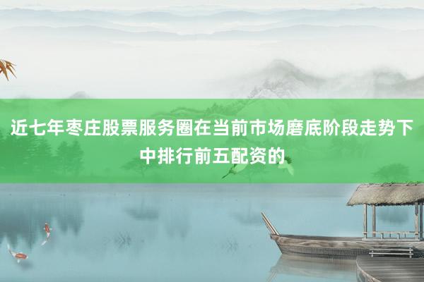 近七年枣庄股票服务圈在当前市场磨底阶段走势下中排行前五配资的