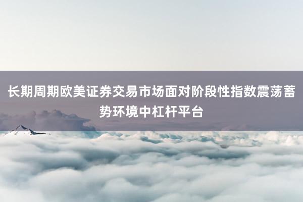 长期周期欧美证券交易市场面对阶段性指数震荡蓄势环境中杠杆平台