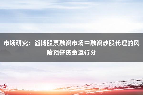 市场研究：淄博股票融资市场中融资炒股代理的风险预警资金运行分