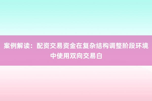案例解读：配资交易资金在复杂结构调整阶段环境中使用双向交易白