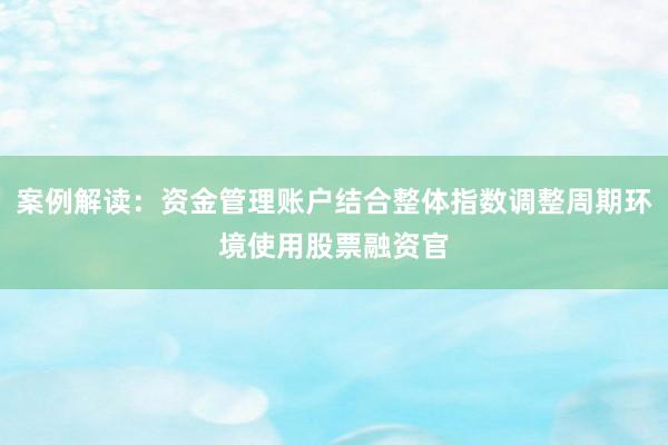 案例解读：资金管理账户结合整体指数调整周期环境使用股票融资官