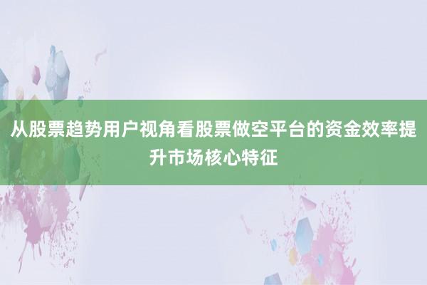 从股票趋势用户视角看股票做空平台的资金效率提升市场核心特征