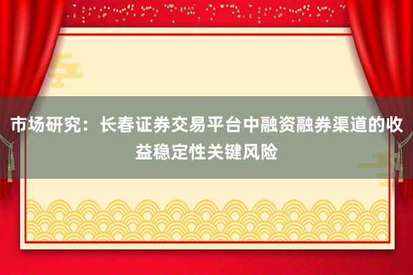 市场研究：长春证券交易平台中融资融券渠道的收益稳定性关键风险