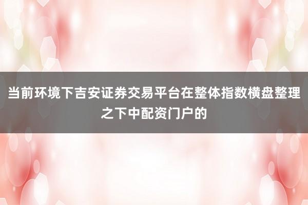当前环境下吉安证券交易平台在整体指数横盘整理之下中配资门户的