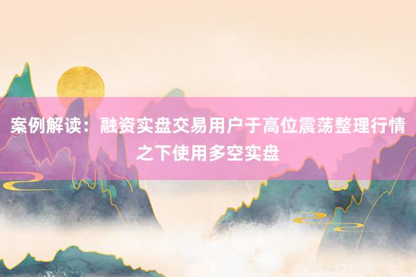 案例解读:融资实盘交易用户于高位震荡整理行情之下使用多空实盘
