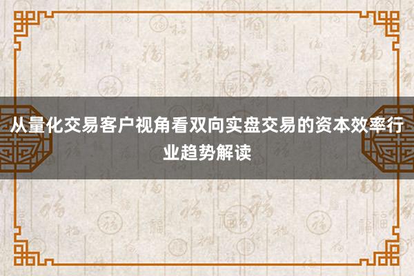 从量化交易客户视角看双向实盘交易的资本效率行业趋势解读