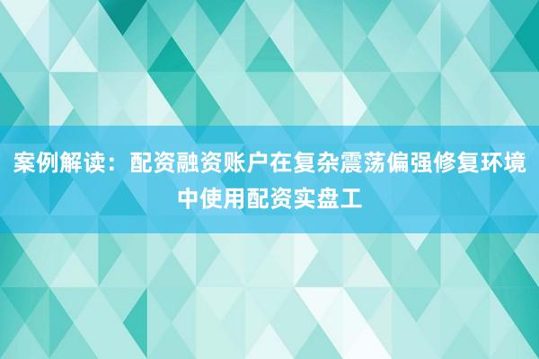 案例解读：配资融资账户在复杂震荡偏强修复环境中使用配资实盘工