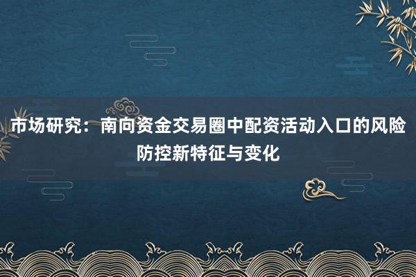 市场研究：南向资金交易圈中配资活动入口的风险防控新特征与变化