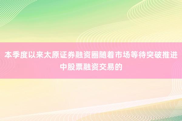 本季度以来太原证券融资圈随着市场等待突破推进中股票融资交易的