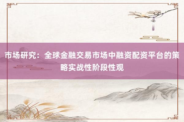 市场研究：全球金融交易市场中融资配资平台的策略实战性阶段性观