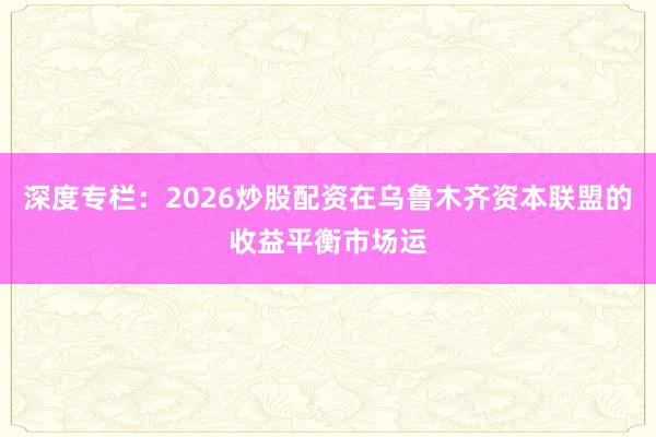 深度专栏：2026炒股配资在乌鲁木齐资本联盟的收益平衡市场运
