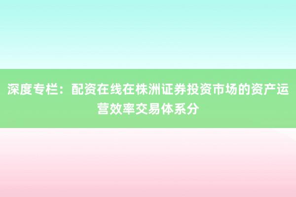 深度专栏：配资在线在株洲证券投资市场的资产运营效率交易体系分