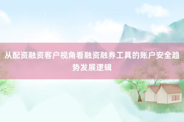 从配资融资客户视角看融资融券工具的账户安全趋势发展逻辑