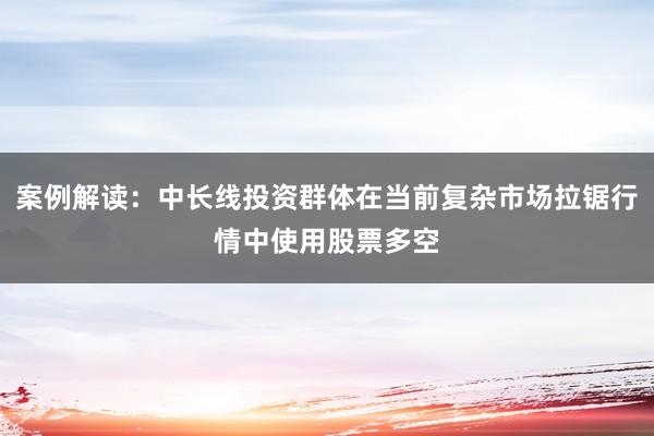 案例解读：中长线投资群体在当前复杂市场拉锯行情中使用股票多空