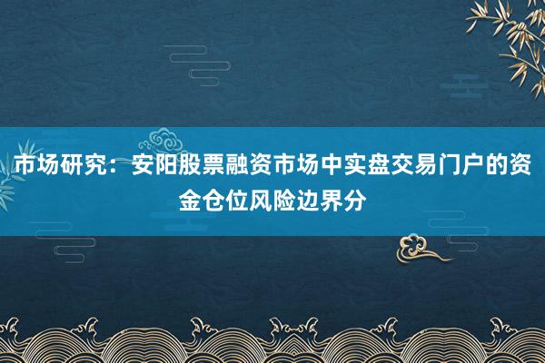 市场研究：安阳股票融资市场中实盘交易门户的资金仓位风险边界分
