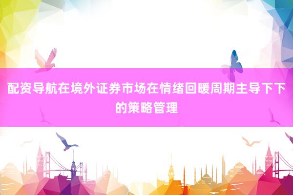 配资导航在境外证券市场在情绪回暖周期主导下下的策略管理
