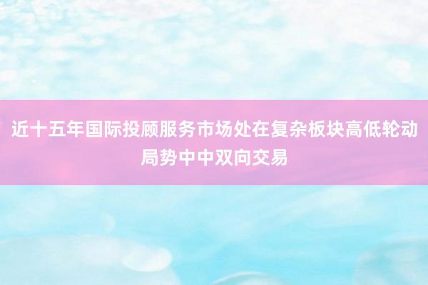 近十五年国际投顾服务市场处在复杂板块高低轮动局势中中双向交易