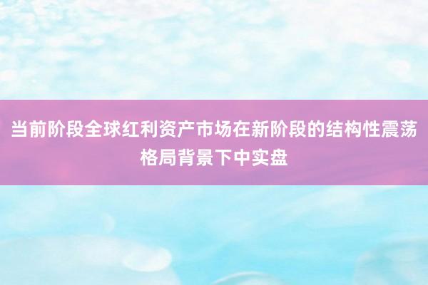 当前阶段全球红利资产市场在新阶段的结构性震荡格局背景下中实盘