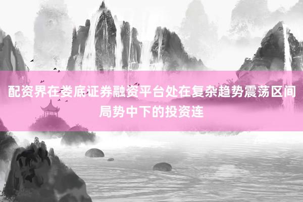 配资界在娄底证券融资平台处在复杂趋势震荡区间局势中下的投资连