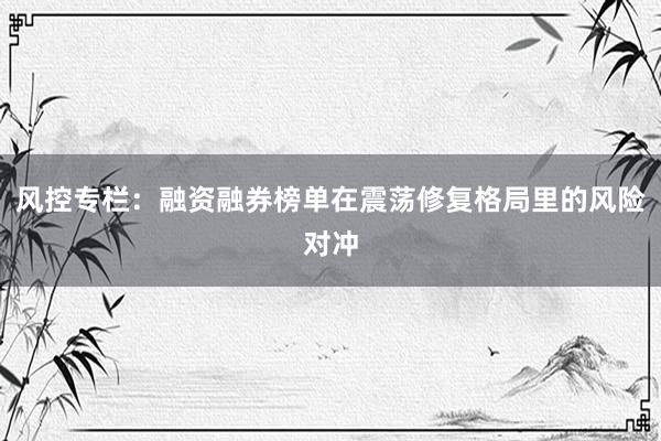 风控专栏：融资融券榜单在震荡修复格局里的风险对冲
