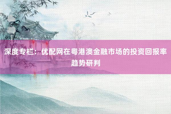 深度专栏：优配网在粤港澳金融市场的投资回报率趋势研判