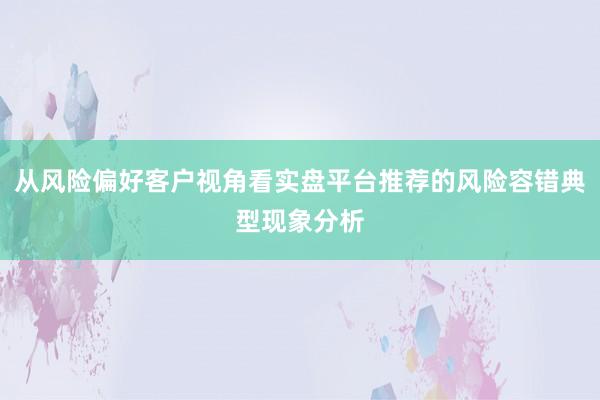 从风险偏好客户视角看实盘平台推荐的风险容错典型现象分析