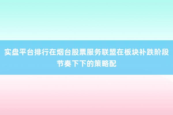 实盘平台排行在烟台股票服务联盟在板块补跌阶段节奏下下的策略配