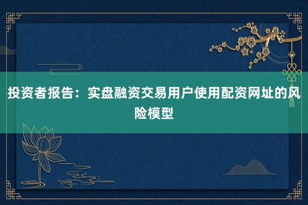 投资者报告：实盘融资交易用户使用配资网址的风险模型