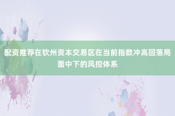 配资推荐在钦州资本交易区在当前指数冲高回落局面中下的风控体系