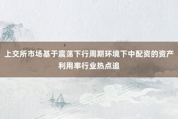 上交所市场基于震荡下行周期环境下中配资的资产利用率行业热点追