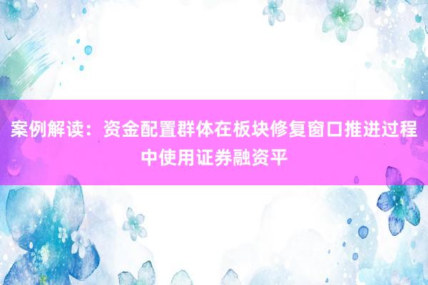 案例解读：资金配置群体在板块修复窗口推进过程中使用证券融资平