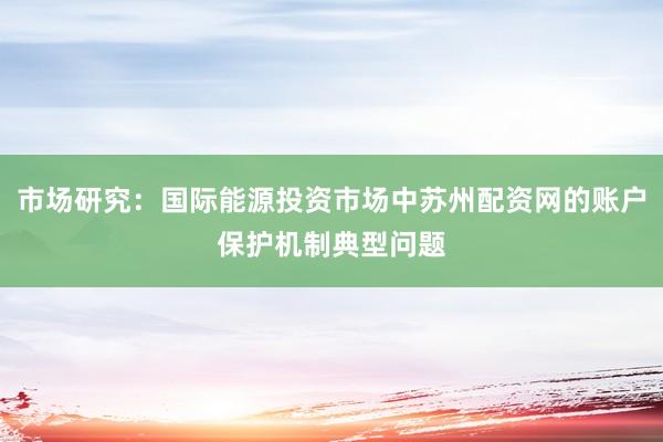 市场研究：国际能源投资市场中苏州配资网的账户保护机制典型问题