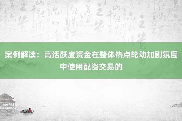 案例解读:高活跃度资金在整体热点轮动加剧氛围中使用配资交易的