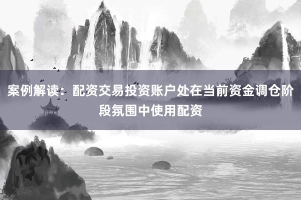 案例解读:配资交易投资账户处在当前资金调仓阶段氛围中使用配资