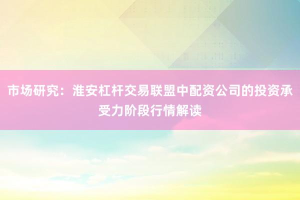 市场研究：淮安杠杆交易联盟中配资公司的投资承受力阶段行情解读