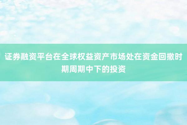 证券融资平台在全球权益资产市场处在资金回撤时期周期中下的投资