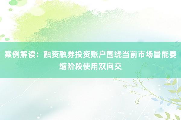 案例解读：融资融券投资账户围绕当前市场量能萎缩阶段使用双向交