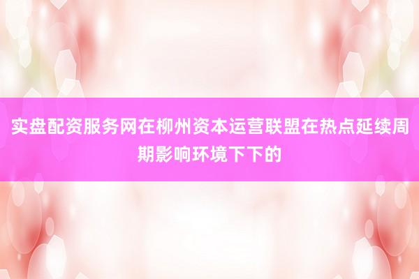 实盘配资服务网在柳州资本运营联盟在热点延续周期影响环境下下的