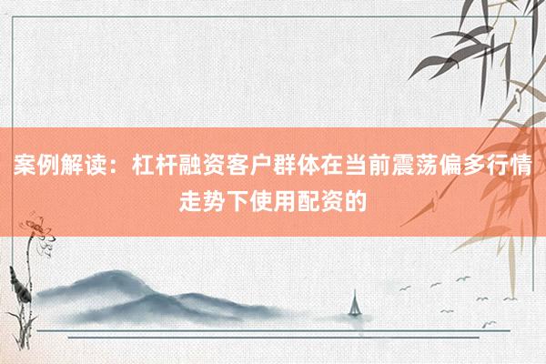 案例解读：杠杆融资客户群体在当前震荡偏多行情走势下使用配资的