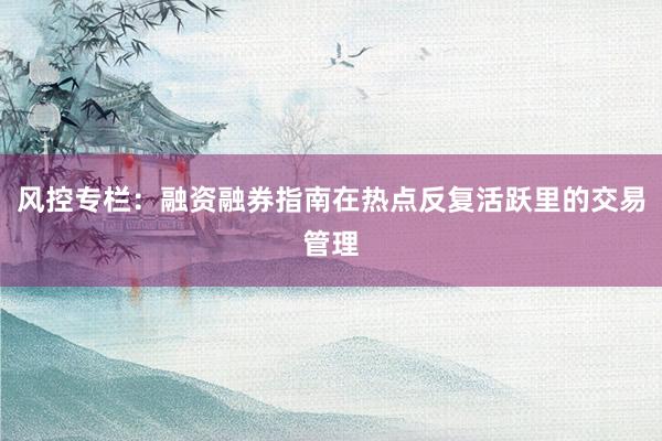 风控专栏:融资融券指南在热点反复活跃里的交易管理