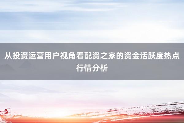 从投资运营用户视角看配资之家的资金活跃度热点行情分析