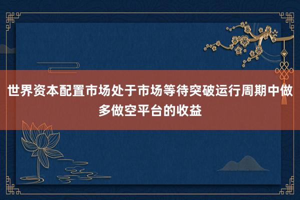 世界资本配置市场处于市场等待突破运行周期中做多做空平台的收益