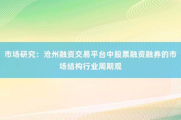 市场研究：沧州融资交易平台中股票融资融券的市场结构行业周期观