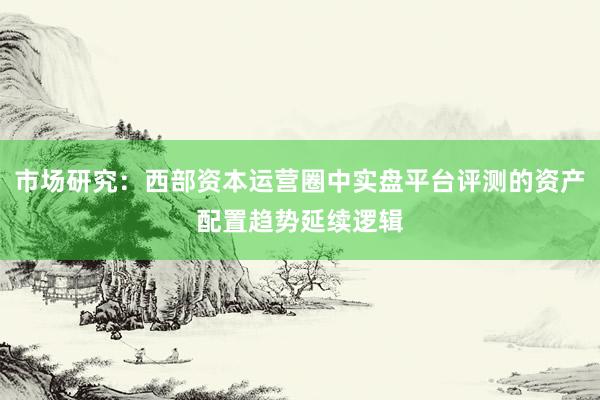 市场研究：西部资本运营圈中实盘平台评测的资产配置趋势延续逻辑