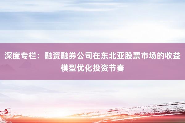 深度专栏：融资融券公司在东北亚股票市场的收益模型优化投资节奏