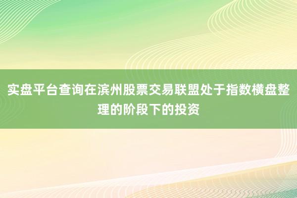 实盘平台查询在滨州股票交易联盟处于指数横盘整理的阶段下的投资