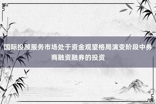 国际投顾服务市场处于资金观望格局演变阶段中券商融资融券的投资