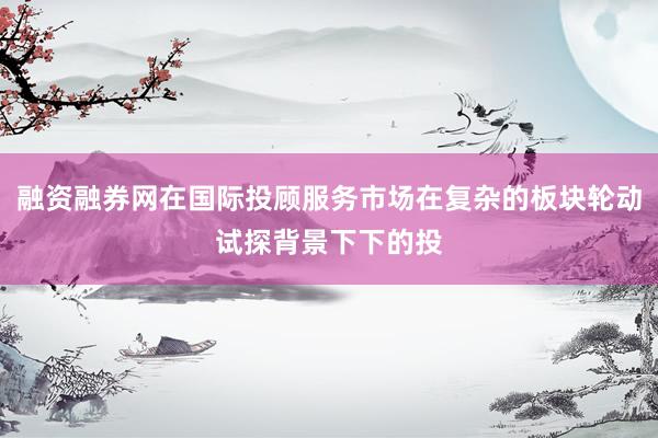 融资融券网在国际投顾服务市场在复杂的板块轮动试探背景下下的投