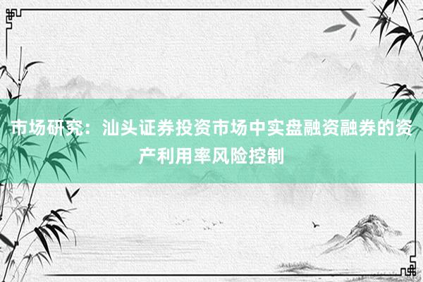 市场研究：汕头证券投资市场中实盘融资融券的资产利用率风险控制