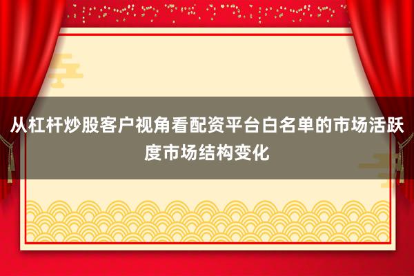 从杠杆炒股客户视角看配资平台白名单的市场活跃度市场结构变化